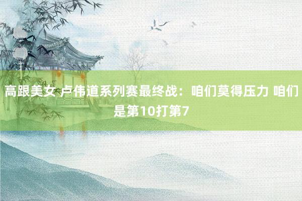 高跟美女 卢伟道系列赛最终战：咱们莫得压力 咱们是第10打第7