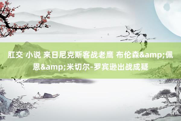 肛交 小说 来日尼克斯客战老鹰 布伦森&佩恩&米切尔-罗宾逊出战成疑