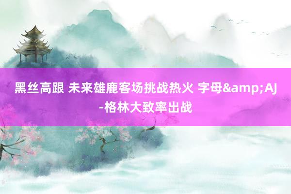 黑丝高跟 未来雄鹿客场挑战热火 字母&AJ-格林大致率出战