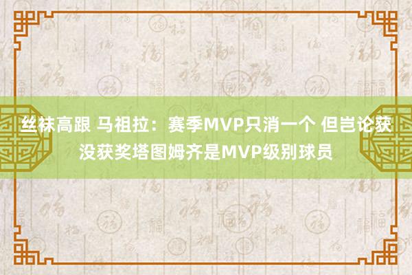 丝袜高跟 马祖拉：赛季MVP只消一个 但岂论获没获奖塔图姆齐是MVP级别球员