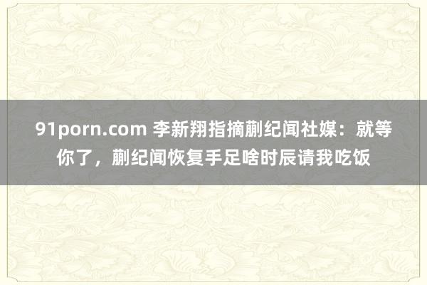 91porn.com 李新翔指摘蒯纪闻社媒：就等你了，蒯纪闻恢复手足啥时辰请我吃饭