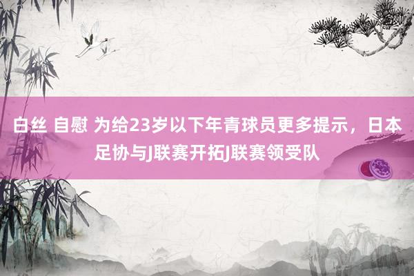 白丝 自慰 为给23岁以下年青球员更多提示，日本足协与J联赛开拓J联赛领受队