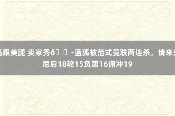 高跟美腿 卖家秀😭蓝狐被范式曼联两连杀，请来范尼后18轮15负第16俯冲19