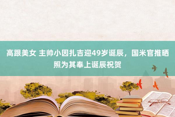 高跟美女 主帅小因扎吉迎49岁诞辰，国米官推晒照为其奉上诞辰祝贺