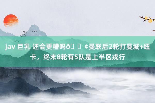 jav 巨乳 还会更糟吗😢曼联后2轮打曼城+纽卡，终末8轮有5队是上半区戎行
