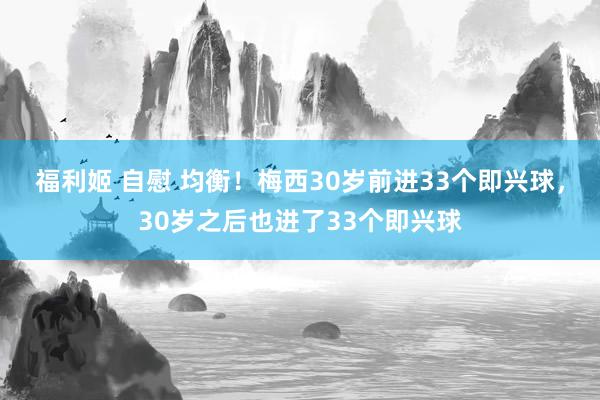 福利姬 自慰 均衡！梅西30岁前进33个即兴球，30岁之后也进了33个即兴球