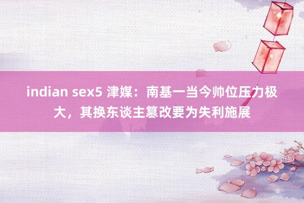 indian sex5 津媒：南基一当今帅位压力极大，其换东谈主篡改要为失利施展