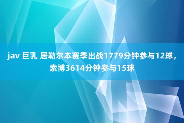 jav 巨乳 居勒尔本赛季出战1779分钟参与12球，索博3614分钟参与15球